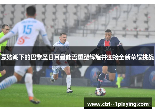 豪购潮下的巴黎圣日耳曼能否重塑辉煌并迎接全新荣耀挑战