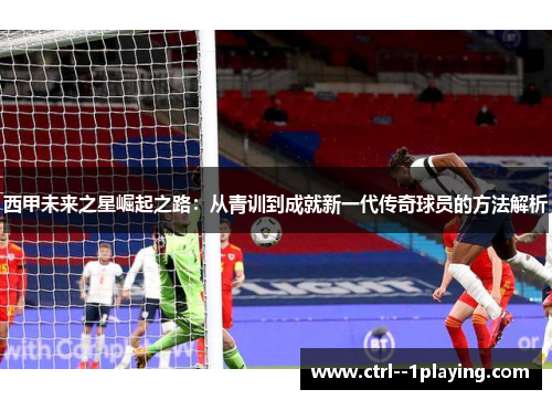 西甲未来之星崛起之路：从青训到成就新一代传奇球员的方法解析