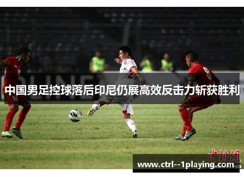 中国男足控球落后印尼仍展高效反击力斩获胜利