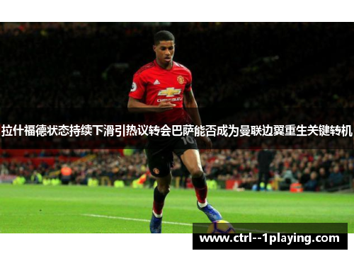 拉什福德状态持续下滑引热议转会巴萨能否成为曼联边翼重生关键转机