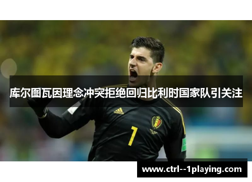 库尔图瓦因理念冲突拒绝回归比利时国家队引关注 库尔图瓦因理念冲突拒绝回归比利时国家队引关注